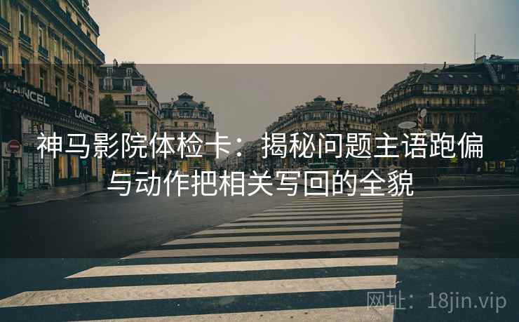 神马影院体检卡：揭秘问题主语跑偏与动作把相关写回的全貌