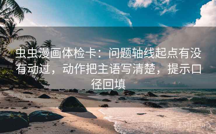 虫虫漫画体检卡：问题轴线起点有没有动过，动作把主语写清楚，提示口径回填