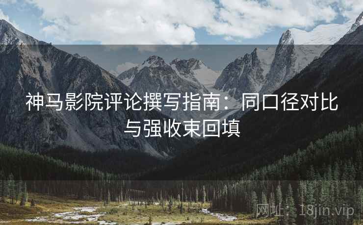 神马影院评论撰写指南：同口径对比与强收束回填