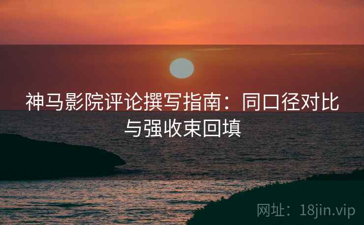 神马影院评论撰写指南：同口径对比与强收束回填