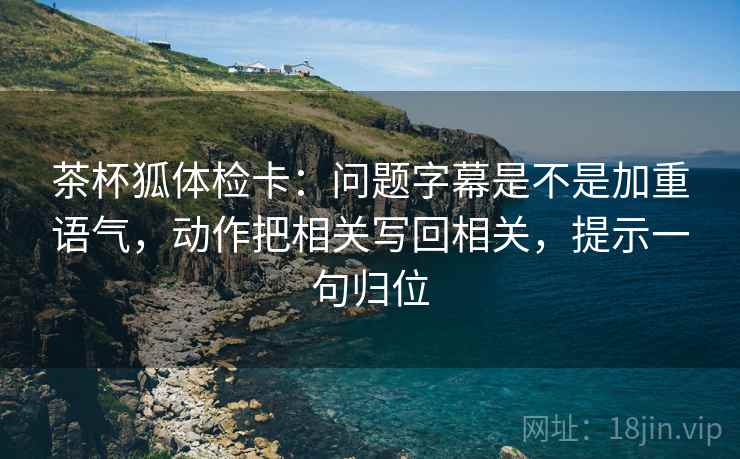 茶杯狐体检卡:问题字幕是不是加重语气,动作把相关写回相关,提示一句归位 茶杯狐体检卡:问题字幕是不是加重语气,动作把相关写回相关,提示一句归位