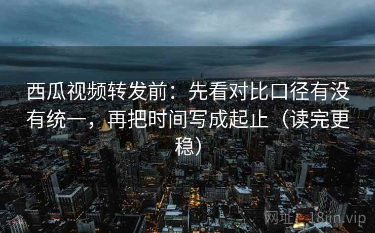 西瓜视频转发前：先看对比口径有没有统一，再把时间写成起止（读完更稳）