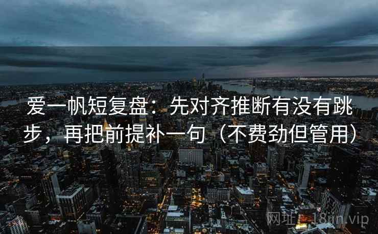 爱一帆短复盘：先对齐推断有没有跳步，再把前提补一句（不费劲但管用）