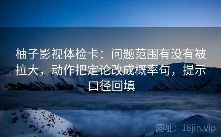 柚子影视体检卡：问题范围有没有被拉大，动作把定论改成概率句，提示口径回填
