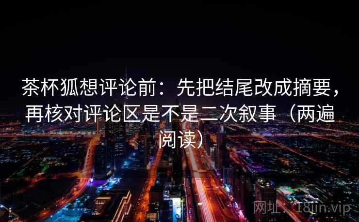 茶杯狐想评论前:先把结尾改成摘要,再核对评论区是不是二次叙事(两遍阅读) 茶杯狐想评论前:先把结尾改成摘要,再核对评论区是不是二次叙事(两遍阅读)