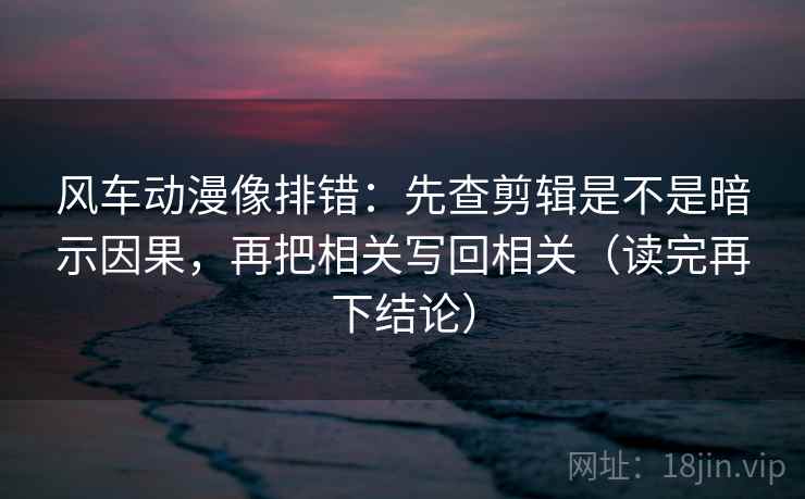 风车动漫像排错：先查剪辑是不是暗示因果，再把相关写回相关（读完再下结论）