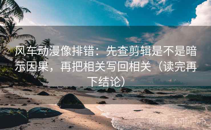 风车动漫像排错：先查剪辑是不是暗示因果，再把相关写回相关（读完再下结论）