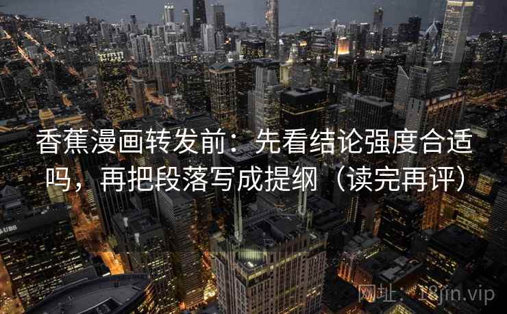 香蕉漫画转发前：先看结论强度合适吗，再把段落写成提纲（读完再评）
