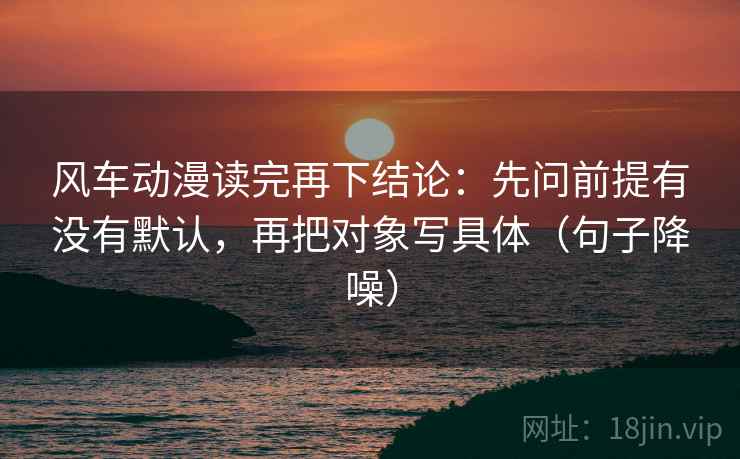 风车动漫读完再下结论：先问前提有没有默认，再把对象写具体（句子降噪）
