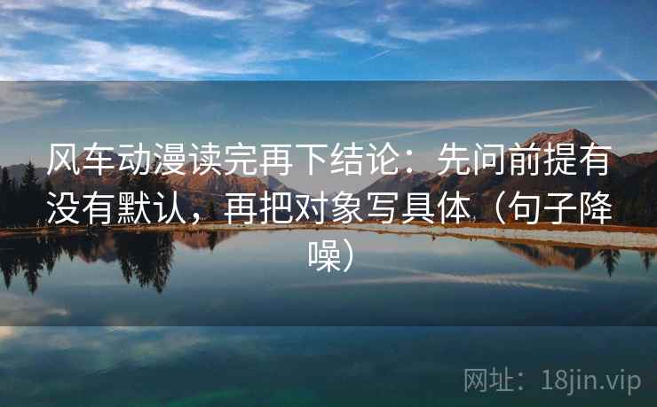 风车动漫读完再下结论：先问前提有没有默认，再把对象写具体（句子降噪）