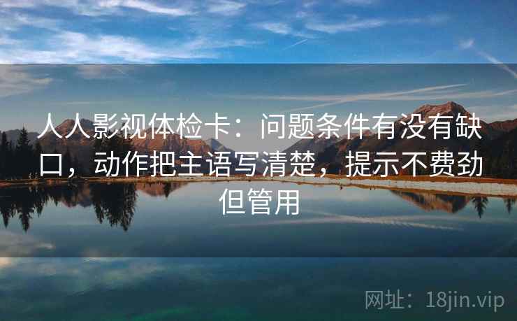 人人影视体检卡:问题条件有没有缺口,动作把主语写清楚,提示不费劲但管用 人人影视体检卡:问题条件有没有缺口,动作把主语写清楚,提示不费劲但管用