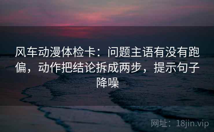 风车动漫体检卡:问题主语有没有跑偏,动作把结论拆成两步,提示句子降噪 风车动漫体检卡:问题主语有没有跑偏,动作把结论拆成两步,提示句子降噪