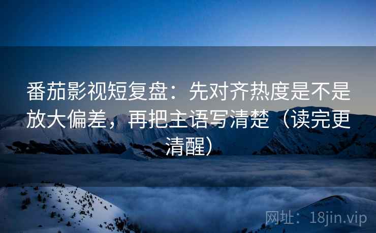 番茄影视短复盘：先对齐热度是不是放大偏差，再把主语写清楚（读完更清醒）