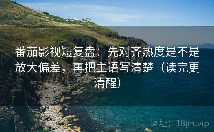 番茄影视短复盘：先对齐热度是不是放大偏差，再把主语写清楚（读完更清醒）