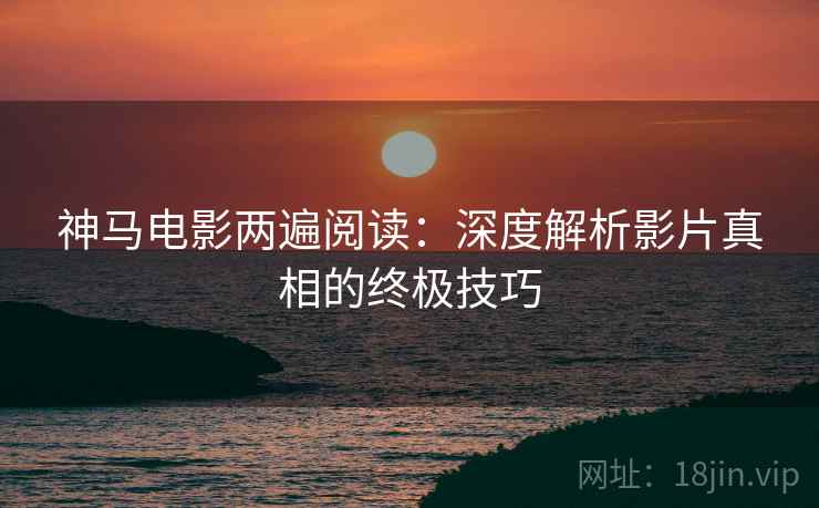 神马电影两遍阅读：深度解析影片真相的终极技巧
