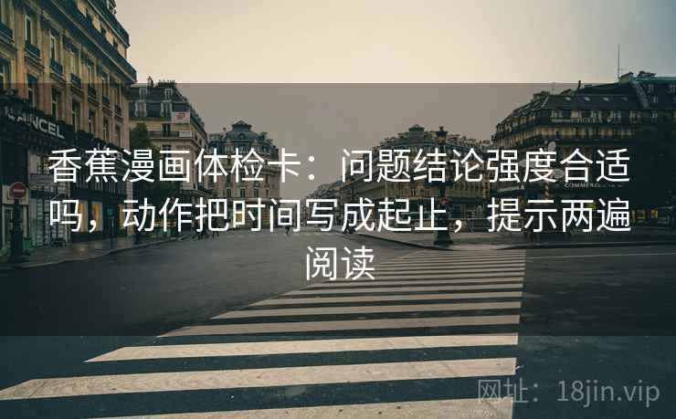 香蕉漫画体检卡：问题结论强度合适吗，动作把时间写成起止，提示两遍阅读