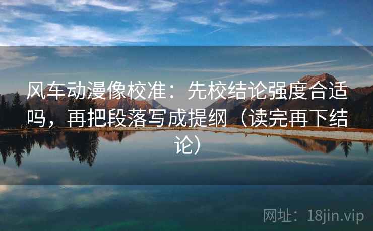 风车动漫像校准：先校结论强度合适吗，再把段落写成提纲（读完再下结论）