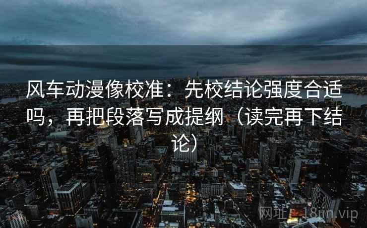 风车动漫像校准：先校结论强度合适吗，再把段落写成提纲（读完再下结论）