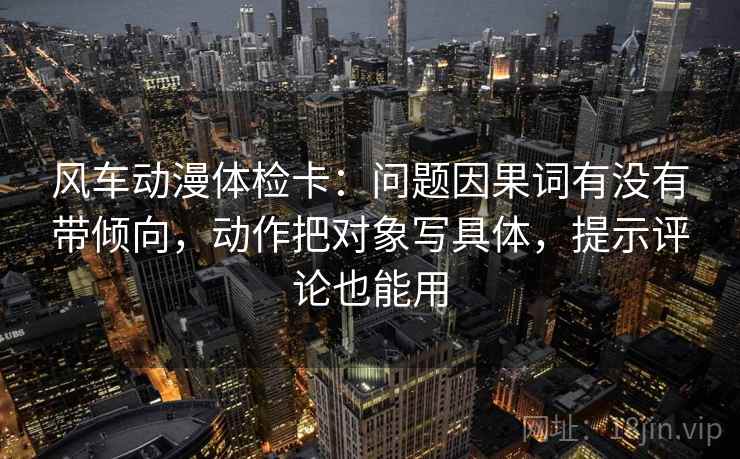 风车动漫体检卡：问题因果词有没有带倾向，动作把对象写具体，提示评论也能用