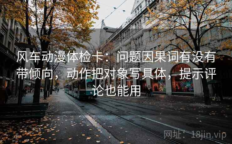 风车动漫体检卡：问题因果词有没有带倾向，动作把对象写具体，提示评论也能用