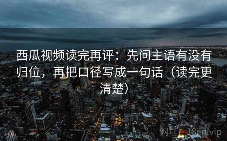 西瓜视频读完再评：先问主语有没有归位，再把口径写成一句话（读完更清楚）