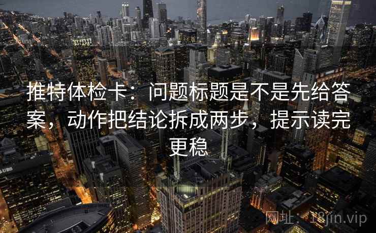 推特体检卡：问题标题是不是先给答案，动作把结论拆成两步，提示读完更稳