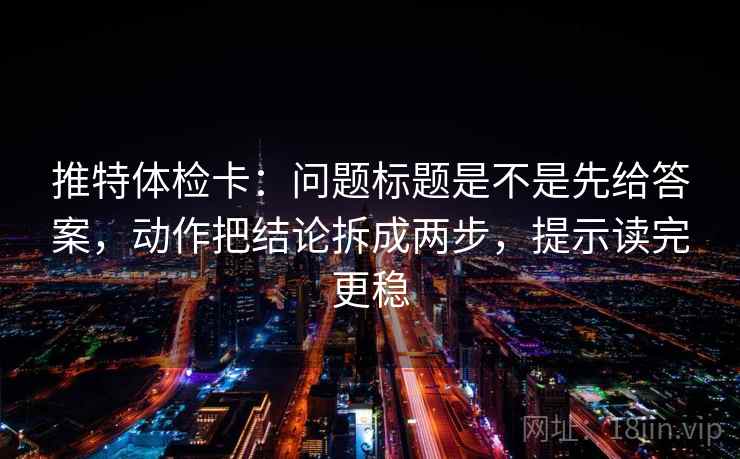 推特体检卡：问题标题是不是先给答案，动作把结论拆成两步，提示读完更稳