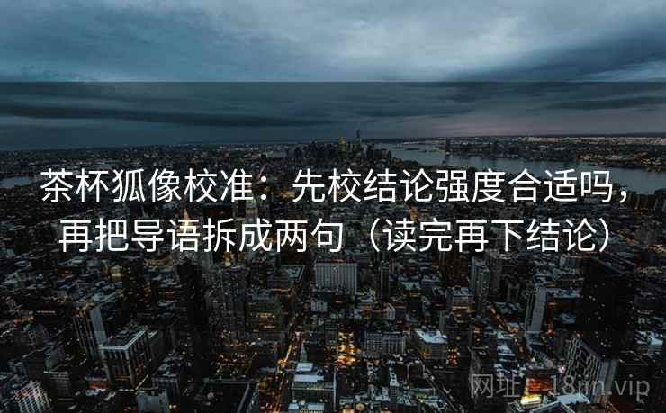茶杯狐像校准：先校结论强度合适吗，再把导语拆成两句（读完再下结论）