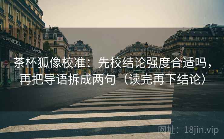 茶杯狐像校准：先校结论强度合适吗，再把导语拆成两句（读完再下结论）
