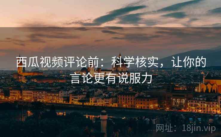 西瓜视频评论前：科学核实，让你的言论更有说服力