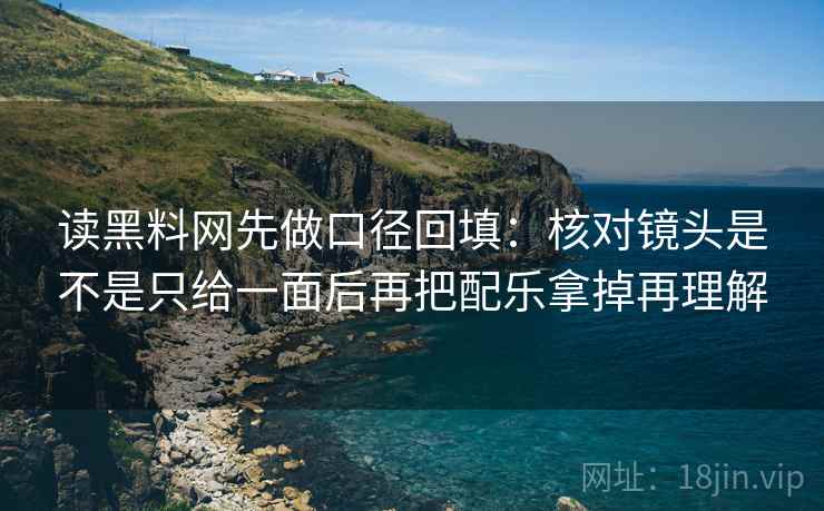读黑料网先做口径回填：核对镜头是不是只给一面后再把配乐拿掉再理解
