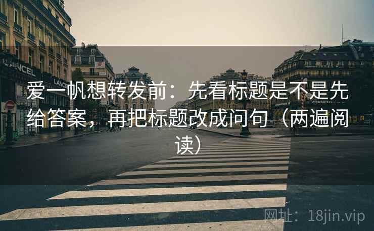 爱一帆想转发前：先看标题是不是先给答案，再把标题改成问句（两遍阅读）