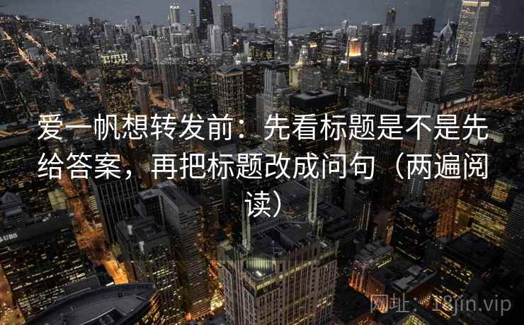 爱一帆想转发前：先看标题是不是先给答案，再把标题改成问句（两遍阅读）