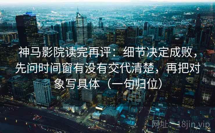 神马影院读完再评：细节决定成败，先问时间窗有没有交代清楚，再把对象写具体（一句归位）