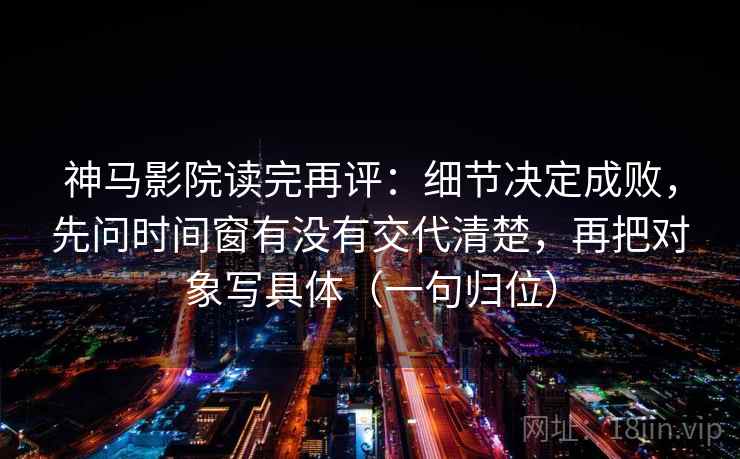 神马影院读完再评：细节决定成败，先问时间窗有没有交代清楚，再把对象写具体（一句归位）