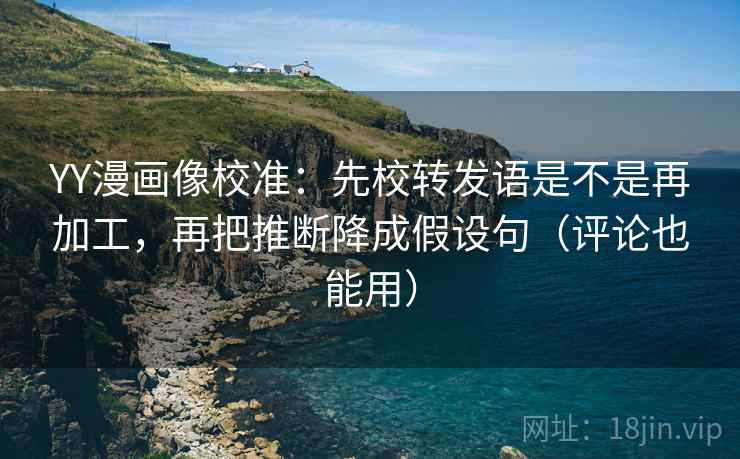 YY漫画像校准：先校转发语是不是再加工，再把推断降成假设句（评论也能用）