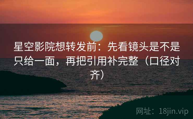 星空影院想转发前：先看镜头是不是只给一面，再把引用补完整（口径对齐）