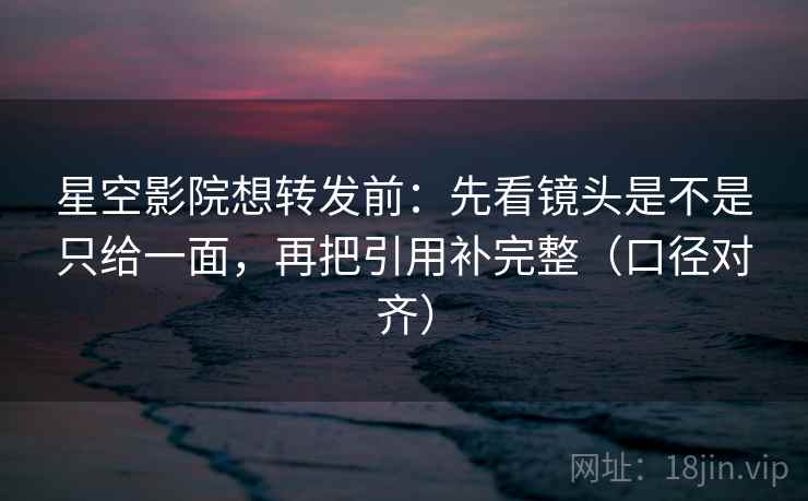 星空影院想转发前：先看镜头是不是只给一面，再把引用补完整（口径对齐）