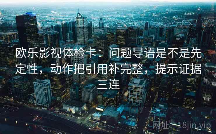 欧乐影视体检卡：问题导语是不是先定性，动作把引用补完整，提示证据三连