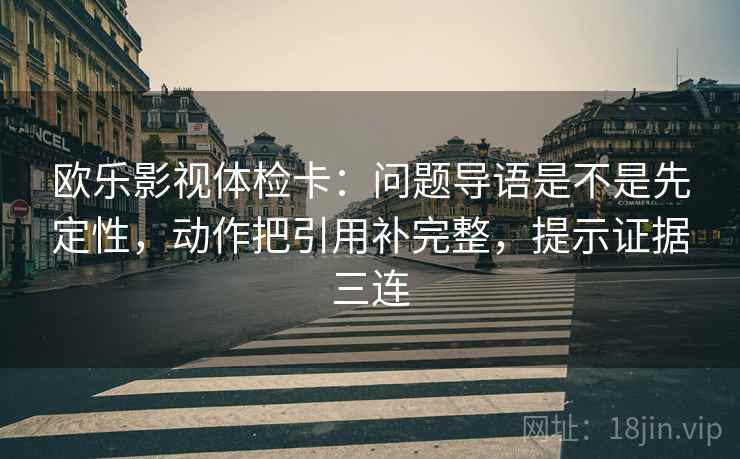 欧乐影视体检卡：问题导语是不是先定性，动作把引用补完整，提示证据三连