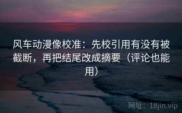 风车动漫像校准：先校引用有没有被截断，再把结尾改成摘要（评论也能用）