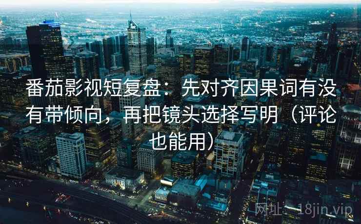 番茄影视短复盘：先对齐因果词有没有带倾向，再把镜头选择写明（评论也能用）