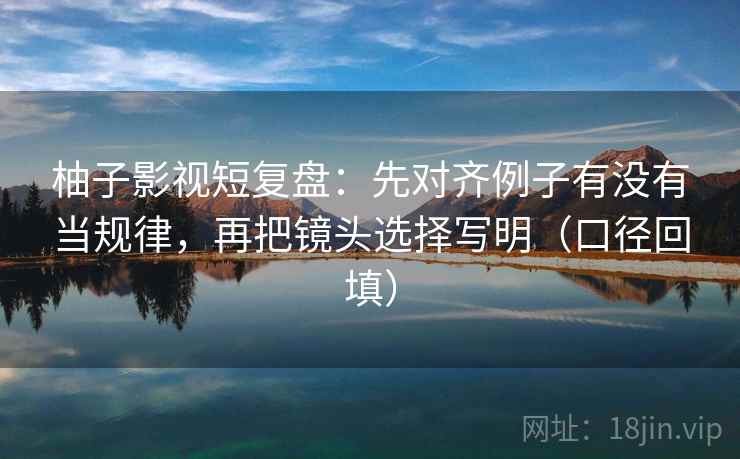 柚子影视短复盘：先对齐例子有没有当规律，再把镜头选择写明（口径回填）