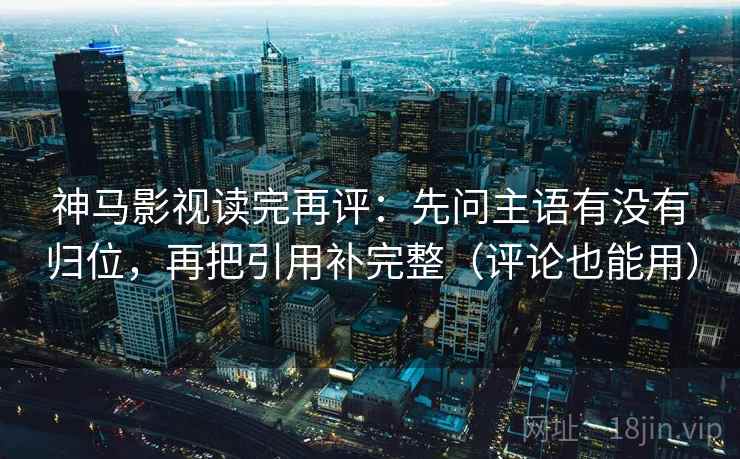 神马影视读完再评：先问主语有没有归位，再把引用补完整（评论也能用）