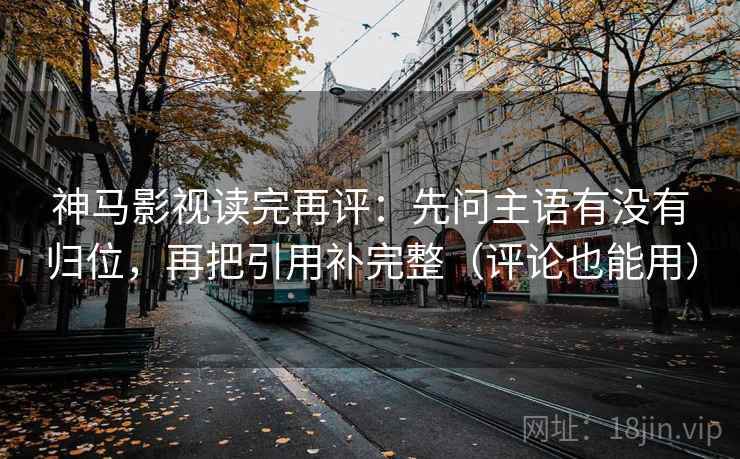 神马影视读完再评：先问主语有没有归位，再把引用补完整（评论也能用）