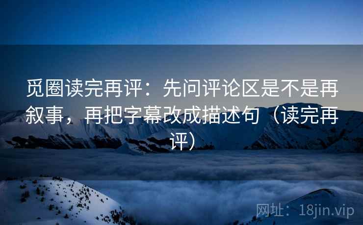 觅圈读完再评：先问评论区是不是再叙事，再把字幕改成描述句（读完再评）