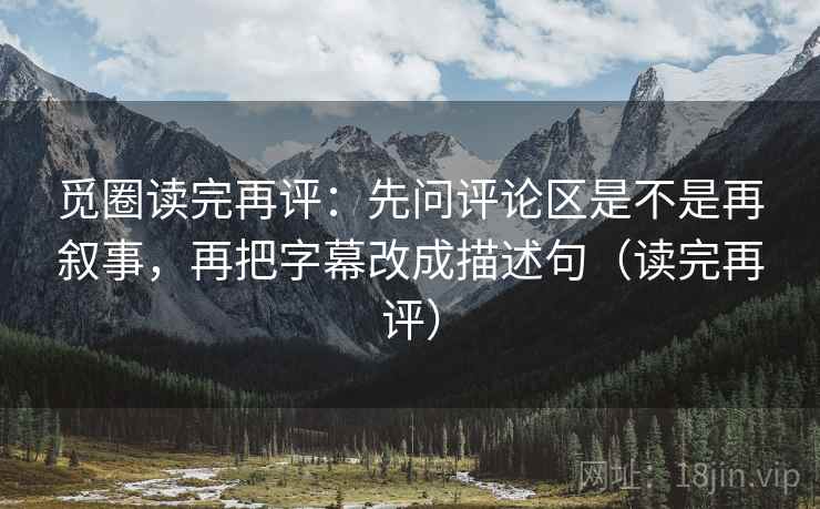 觅圈读完再评：先问评论区是不是再叙事，再把字幕改成描述句（读完再评）