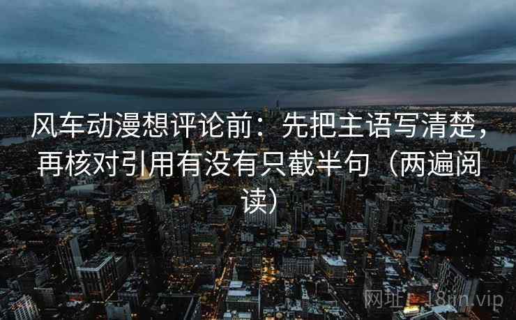 风车动漫想评论前：先把主语写清楚，再核对引用有没有只截半句（两遍阅读）