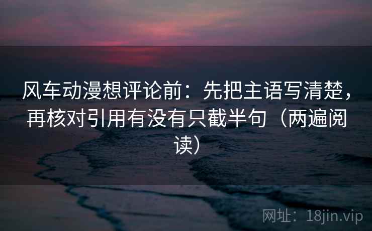 风车动漫想评论前：先把主语写清楚，再核对引用有没有只截半句（两遍阅读）