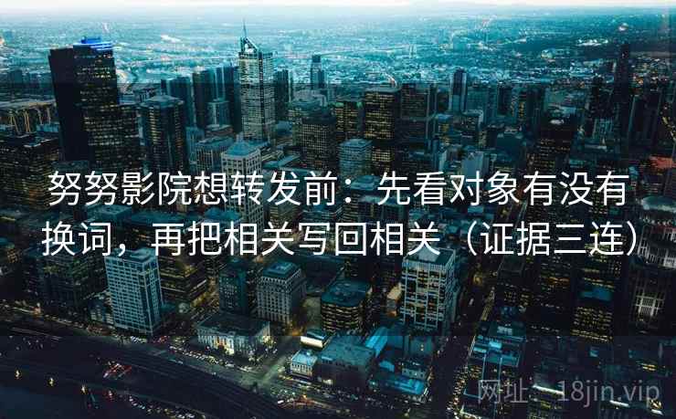 努努影院想转发前：先看对象有没有换词，再把相关写回相关（证据三连）